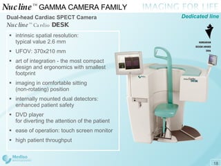 Nucline ™   GAMMA CAMERA FAMILY  Dual-head Cardiac  SPECT  Camera Nucline ™   Cardio   DESK Dedicated line intrinsic spatial resolution:  typical value 2.6 mm UFOV: 3 7 0x210   mm art of integration - the most compact design and ergonomics with smallest footprint imaging in comfortable sitting  (non-rotating) position internally mounted dual detectors: enhanced patient safety DVD player  for diverting the attention of the patient  ease of operation: touch screen monitor high patient throughput 