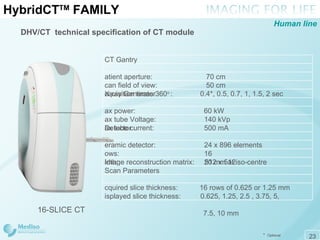 Hybrid CT TM  FAMILY DHV/CT  technical specification of CT module 16-SLICE CT *   Optional Human line CT Gantry Patient aperture:   70 cm Scan field of view:   50 cm Acquisition times 360 o  :  0.4*,   0.5, 0.7,   1, 1.5, 2 sec X-ray Generator Max power:    60 kW Max tube Voltage:   140 kVp  Max tube current:   500 mA  Detector Ceramic detector:    24 x 896 elements Rows:    16 Width:    20 mm at iso-centre Image reconstruction matrix:    512 x 512 Scan Parameters Acquired slice thickness:  16 rows of 0.625 or   1.25   mm Displayed slice thickness:   0.625,   1.25,   2.5   ,   3.75,  5,  7.5,  10 mm 