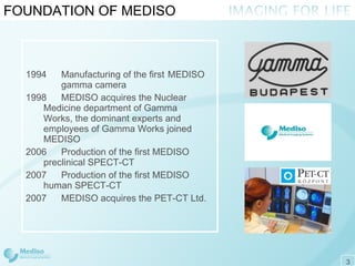 FOUNDATION OF MEDISO 1994 Manufacturing of the first MEDISO  gamma camera 199 8 MEDISO acquires the Nuclear  Medicine department of Gamma  Works, the dominant experts and  employees of Gamma Works joined  MEDISO 2006 Production of the first MEDISO  preclinical SPECT-CT 2007 Production of the first MEDISO  human SPECT-CT 2007 MEDISO acquires the PET-CT Ltd . 