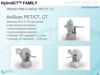 Hybrid CT TM  FAMILY MEDISO PRE-CLINICAL PET-CT, CT AniScan PET/CT, CT dedicated  PET -CT for pre-clinical  small-animal   examinations  biotechnological research pharmacological research Ultrahigh  PET  resolution: < 1.2  mm Ultrahigh CT resolution: < 0 . 05 mm Preclinical line 