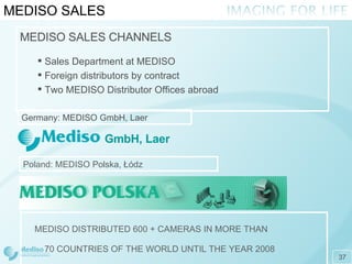 MEDISO SALES MEDISO DISTRIBUTED 600 + CAMERAS IN MORE THAN  70 COUNTRIES OF THE WORLD UNTIL THE YEAR 2008 MEDISO SALES CHANNELS Sales Department at MEDISO Foreign distributors by contract Two MEDISO Distributor Offices abroad Poland : MEDISO  P olska , Ł ódz Germany : MEDISO GmbH, L aer GmbH, Laer 