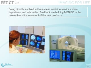 PET-CT Ltd. Being directly involved in the nuclear medicine services, direct experience and information feedback are helping MEDISO in   the research and improvement of the new products 