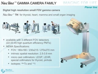 Nucline ™   GAMMA CAMERA FAMILY  Digital high resolution small FOV  gamma  c amera  Nucline ™   TH   for thyroid, heart, mamma and small organ imaging Planar line available with 3 different FOV detectors (22-33-45 high quantum efficiency PMTs)  NEMA Specifications: FOV: 180x180 / 230x215 / 270x270 mm intrinsic spatial resolution: 2.5 - 3.9 mm micro cast collimators: LEGP, LEHR, special collimators for thyroid, pinhole isotopes:  99m Tc and  131 I 