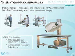 Nucline ™   GAMMA CAMERA FAMILY  Digital all purpose rectangular and circular large FOV gamma camera   Nucline ™   AP-R (HR), AP-C   for all conventional imaging Planar line NEMA Specifications: FOV: 530x390 mm  (AP-C FOV:    380 mm) intrinsic spatial resolution:  3.4 - 4.1 mm 