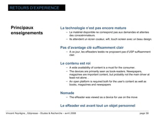 La technologie n’est pas encore mature Le matériel disponible ne correspond pas aux demandes et attentes des consoémmateurs.  Ils attendent un écran couleur, wifi, touch screen avec un beau design. Pas d’avantage clé suffisamment clair A ce jour, les eReaders testés ne proposent pas d’USP suffisamment clair. Le contenu est roi A wide availability of content is a must for the consumer. The devices are primarily seen as book-readers. Newspapers, magazines are important content, but probably not the main driver at least not alone. . An open platform is required both for the user’s content as well as books, magazines and newspapers Nomade The eReader was viewed as a device for use on the move Le eReader est avant tout un objet personnel RETOURS D’EXPERIENCE Principaux enseignements 