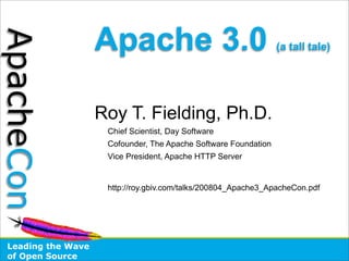 Apache 3.0
ApacheCon
                                                                 (a tall tale)




                    Roy T. Fielding, Ph.D.
                     Chief Scientist, Day Software
                     Cofounder, The Apache Software Foundation
                     Vice President, Apache HTTP Server


                     http://roy.gbiv.com/talks/200804_Apache3_ApacheCon.pdf




 Leading the Wave
 of Open Source
 