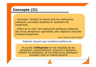 18
Concepte (II)
Podríem resumir que incidència política és…
El procés d’influenciar en els resultats de les
actuacions, comportaments, posicions i decisions,
incloent les polítiques, de les institucions públiques i
privades, amb un interès general
- Fomentar i facilitar la relació amb les institucions
públiques i privades catalanes en qüestions de
cooperació.
- Influir en la vida i les institucions polítiques catalanes
des d’una perspectiva apartidista, pels objectius vinculats
al desenvolupament.
Font: Memòria 2006 FCONGD
 