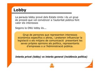 19
Lobby
La paraula lobby prové dels Estats Units i és un grup
de pressió que vol convèncer a l’autoritat pública fent
valer els interessos
Segons la ONU lobby és...
Grup de persones que representen interessos
econòmics específics o altres, i pretenen influenciar la
legislació o els mitjans de comunicació presentant les
seves pròpies opinions als polítics, representants
d’empreses o a l’Administració pública.
Interès privat (lobby) vs interès general (incidència política)
 
