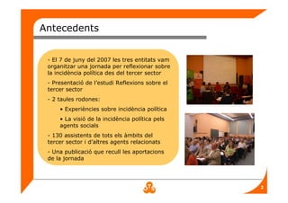 2
Antecedents
- El 7 de juny del 2007 les tres entitats vam
organitzar una jornada per reflexionar sobre
la incidència política des del tercer sector
- Presentació de l’estudi Reflexions sobre el
tercer sector
- 2 taules rodones:
• Experiències sobre incidència política
• La visió de la incidència política pels
agents socials
- 130 assistents de tots els àmbits del
tercer sector i d’altres agents relacionats
- Una publicació que recull les aportacions
de la jornada
 