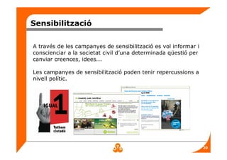 20
Sensibilització
A través de les campanyes de sensibilització es vol informar i
conscienciar a la societat civil d’una determinada qüestió per
canviar creences, idees...
Les campanyes de sensibilització poden tenir repercussions a
nivell polític.
 