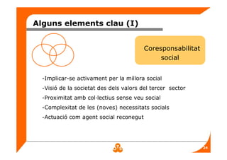 24
Alguns elements clau (I)
Coresponsabilitat
social
-Implicar-se activament per la millora social
-Visió de la societat des dels valors del tercer sector
-Proximitat amb col·lectius sense veu social
-Complexitat de les (noves) necessitats socials
-Actuació com agent social reconegut
 