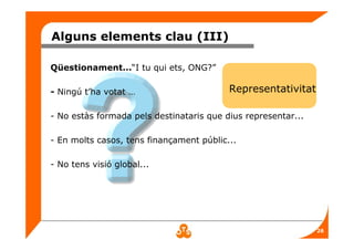 26
Alguns elements clau (III)
Qüestionament...“I tu qui ets, ONG?”
- Ningú t’ha votat …
- No estàs formada pels destinataris que dius representar...
- En molts casos, tens finançament públic...
- No tens visió global...
Representativitat
 