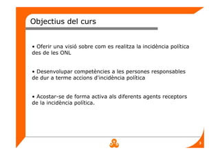 3
Objectius del curs
• Oferir una visió sobre com es realitza la incidència política
des de les ONL
• Desenvolupar competències a les persones responsables
de dur a terme accions d'incidència política
• Acostar-se de forma activa als diferents agents receptors
de la incidència política.
 