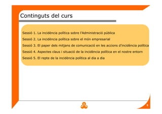 5
Continguts del curs
Sessió 1. La incidència política sobre l’Administració pública
Sessió 2. La incidència política sobre el món empresarial
Sessió 3. El paper dels mitjans de comunicació en les accions d’incidència política
Sessió 4. Aspectes claus i situació de la incidència política en el nostre entorn
Sessió 5. El repte de la incidència política al dia a dia
 