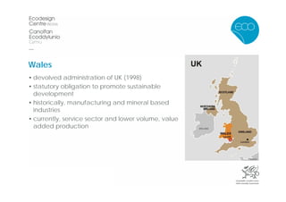 Wales
• devolved administration of UK (1998)
• statutory obligation to promote sustainable
  development
• historically, manufacturing and mineral based
  industries
• currently, service sector and lower volume, value
  added production
 