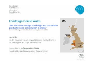 Ecodesign Centre Wales
“We aim to encourage ecodesign and sustainable
production and consumption in Wales”
Environment Strategy for Wales 2026, Welsh Assembly Government, 2006




our role
build capacity and capabilities so that effective
ecodesign can happen in Wales

established in September 2006
funded by Welsh Assembly Government
 
