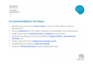 recommendations for future
• identify focus areas for intervention – from an innovation systems
  perspective
• create platforms for the open sharing of knowledge and experiences
• build capacity in existing business support infrastructure
• embed ecodesign and sustainability in higher/further, professional
  training, etc
• build capacity in the indigenous design sector
• establishing a culture of policy learning
• facilitate horizontalisation across policy domains
 