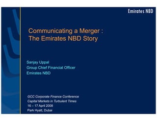 Emirates NBD


 Communicating a Merger :
 The Emirates NBD Story


Sanjay Uppal
Group Chief Financial Officer
Emirates NBD




GCC Corporate Finance Conference
Capital Markets in Turbulent Times
16 – 17 April 2008
Park Hyatt, Dubai
 