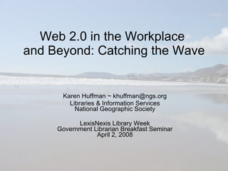 Web 2.0 in the Workplace  and Beyond: Catching the Wave Karen Huffman ~ khuffman@ngs.org Libraries & Information Services National Geographic Society LexisNexis Library Week Government Librarian Breakfast Seminar April 2, 2008 