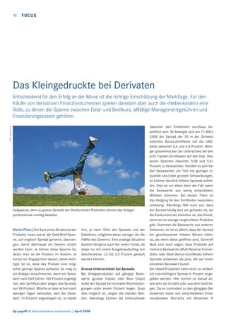 11

FOCUS

Das Kleingedruckte bei Derivaten

Bild: www.sxc.hu

Entscheidend für den Erfolg an der Börse ist die richtige Einschätzung der Marktlage. Für den
Käufer von derivativen Finanzinstrumenten spielen daneben aber auch die «Nebenkosten» eine
Rolle, zu denen die Spanne zwischen Geld- und Briefkurs, allfällige Managementgebühren und
Finanzierungskosten gehören.

Aufgepasst, denn zu grosse Spreads bei Strukturierten Produkten können das Anlegerportemonnaie unnötig belasten.

Martin Plüss| Der Kurs eines Strukturierten
Produkts muss zuerst die Geld-Brief-Spanne, auf englisch Spread genannt, übersteigen, damit überhaupt ein Gewinn erzielt
werden kann. Je kleiner diese Spanne ist,
desto eher ist die Position im Gewinn. Je
kürzer ein Engagement dauert, desto wichtiger ist es, dass das Produkt eine möglichst geringe Spanne aufweist. So mag es
ein Anleger verschmerzen, wenn ein Basiswert nach fünf Jahren 100 Prozent zugelegt
hat, sein Zertiﬁkat aber wegen des Spreads
nur 98 Prozent. Möchte er aber schon nach
wenigen Tagen verkaufen, weil der Basiswert 10 Prozent angestiegen ist, so bleibt

ihm, je nach Höhe des Spreads und der
Gebühren, möglicherweise weniger als die
Hälfte des Gewinns. Eine analoge Situation
besteht übrigens auch bei vielen Fonds, da
diese nur mit einem Ausgabeaufschlag von
üblicherweise 1,5 bis 2,0 Prozent gekauft
werden können.
Grosse Unterschiede bei Spreads
Bei Anlageprodukten auf gängige Basiswerte (grosse Indizes oder Blue Chips)
sollte der Spread bei normalen Marktbedingungen unter einem Prozent liegen. Dass
dies möglich ist, zeigen die meisten Banken. Allerdings können die Unterschiede

dp payoff all about derivative investments | April 2008

zwischen den Emittenten durchaus beachtlich sein. So bewegte sich am 17. März
2008 der Spread der 35 in der Schweiz
kotierten Bonus-Zertiﬁkate auf die UBSAktie zwischen 0,4 und 4,8 Prozent. Weniger gravierend war der Unterschied bei den
acht Tracker-Zertiﬁkaten auf den Dax. Hier
waren Spannen zwischen 0,08 und 0,41
Prozent zu beobachten. Handelt es sich bei
den Basiswerten um Titel mit geringer Liquidität und/oder grossen Schwankungen,
so können deutlich höhere Spreads auftreten. Dies ist vor allem dann der Fall, wenn
die Basiswerte aus wenig entwickelten
Märkten stammen. Bei diesen Titeln ist
das Hedging für den Emittenten besonders
schwierig. Allerdings fällt auch auf, dass
der Spread häuﬁg dort am grössten ist, wo
die Konkurrenz am kleinsten ist, das heisst,
wenn es nur wenige vergleichbare Produkte
gibt. Stammen die Basiswerte aus anderen
Zeitzonen, so ist es üblich, dass der Spread
bei geschlossenen lokalen Börsen höher
ist, als wenn diese geöffnet sind. Generell
lässt sich auch sagen, dass Produkte auf
mehrere Basiswerte (Multi Reverse Convertibles oder Multi Bonus-Zertiﬁkate) höhere
Spreads aufweisen als jene, die auf einen
einzelnen Basiswert lauten.
Bei Hebel-Produkten kann nicht so einfach
ein «vernünftiger» Spread in Prozent angegeben werden. Hier kommt es darauf an,
wie sehr sie im Geld oder aus dem Geld liegen. Da es zumindest zu den gängigen Basiswerten meist von verschiedenen Emissionsbanken Warrants mit ähnlichen >

 