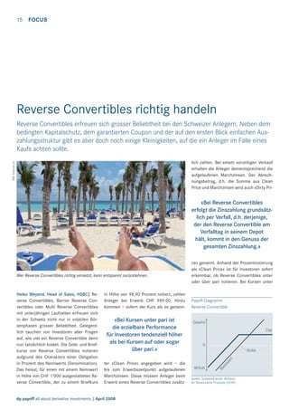 15

FOCUS

Reverse Convertibles richtig handeln
Reverse Convertibles erfreuen sich grosser Beliebtheit bei den Schweizer Anlegern. Neben dem
bedingten Kapitalschutz, dem garantierten Coupon und der auf den ersten Blick einfachen Auszahlungsstruktur gibt es aber doch noch einige Kleinigkeiten, auf die ein Anleger im Falle eines
Kaufs achten sollte.
Bild: www.sxc.hu

lich zahlen. Bei einem vorzeitigen Verkauf
erhalten die Anleger dementsprechend die
aufgelaufenen Marchzinsen. Der Abrechnungsbetrag, d.h. die Summe aus Clean
Price und Marchzinsen wird auch «Dirty Pri-

«Bei Reverse Convertibles
erfolgt die Zinszahlung grundsätzlich per Verfall, d.h. derjenige,
der den Reverse Convertible am
Verfalltag in seinem Depot
hält, kommt in den Genuss der
gesamten Zinszahlung.»

Heiko Weyand, Head of Sales, HSBC| Reverse Convertibles, Barrier Reverse Convertibles oder Multi Reverse Convertibles
mit unterjährigen Laufzeiten erfreuen sich
in der Schweiz nicht nur in volatilen Börsenphasen grosser Beliebtheit. Gelegentlich tauchen von Investoren aber Fragen
auf, wie viel ein Reverse Convertible denn
nun tatsächlich kostet. Die Geld- und Briefkurse von Reverse Convertibles notieren
aufgrund des Charakters einer Obligation
in Prozent des Nennwerts (Denomination).
Das heisst, für einen mit einem Nennwert
in Höhe von CHF 1’000 ausgestatteten Reverse Convertible, der zu einem Briefkurs

in Höhe von 98,90 Prozent notiert, zahlen
Anleger bei Erwerb CHF 989.00. Hinzu
kommen – sofern der Kurs als so genann-

«Bei Kursen unter pari ist
die erzielbare Performance
für Investoren tendenziell höher
als bei Kursen auf oder sogar
über pari.»
ter «Clean Price» angegeben wird – die
bis zum Erwerbszeitpunkt aufgelaufenen
Marchzinsen. Diese müssen Anleger beim
Erwerb eines Reverse Convertibles zusätz-

dp payoff all about derivative investments | April 2008

Payoff-Diagramm
Reverse Convertible
Gewinn
Cap
0
Strike

Verlust

Ba
sis
we
rt

Wer Reverse Convertibles richtig einsetzt, kann entspannt zurücklehnen.

ce» genannt. Anhand der Prozentnotierung
als «Clean Price» ist für Investoren sofort
erkennbar, ob Reverse Convertibles unter
oder über pari notieren. Bei Kursen unter

Quelle: Schweizerischer Verband
für Strukturierte Produkte (SVSP)

 