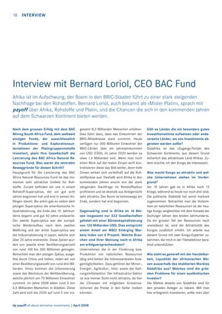 18

INTERVIEW

Interview mit Bernard Loriol, CEO BAC Fund
Afrika ist im Aufschwung, der Boom in den BRIC-Staaten führt zu einer stark steigenden
Nachfrage bei den Rohstoffen. Bernard Loriol, auch bekannt als «Mister Platin», sprach mit
payoff über Afrika, Rohstoffe und Platin, und die Chancen die sich in den kommenden Jahren
auf dem Schwarzen Kontinent bieten werden.
Nach dem grossen Erfolg mit dem BAC
Mining South Africa Fund, dem weltweit
einzigen Fonds, der ausschliesslich
in Produktions- und Explorationsunternehmen der Platingruppenmetalle
investiert, plant Ihre Gesellschaft die
Lancierung des BAC Africa Natural Resources Fund. Was waren die zentralen
Beweggründe für diesen Schritt?
Hauptgrund für die Lancierung des BAC
Africa Natural Resources Fund ist das momentan sehr attraktive Umfeld für Rohstoffe. Zurzeit beﬁnden wir uns in einem
Rohstoff-Superzyklus, der vor gut acht
Jahren begonnen hat und erst in seinen Anfängen steckt. Bis anhin gab es neben dem
jetzigen Superzyklus die amerikanische Industrialisierung, die Ende des 19. Jahrhunderts begann und gut 40 Jahre andauerte.
Der zweite Superzyklus war der europäische Wiederaufbau nach dem zweiten
Weltkrieg und der dritte Superzyklus war
die Industrialisierung in Japan, welche sich
über 20 Jahre erstreckte. Diese Zyklen wurden von jeweils einer Bevölkerungsanzahl
von rund 100 bis 300 Millionen getragen.
Betrachtet man den jetzigen Zyklus, ausgelöst durch China und Indien, reden wir von
einer Bevölkerungsanzahl von rund drei Milliarden. Hinzu kommen die Urbanisierung
sowie das Wachstum der Weltbevölkerung,
welche jährlich um 70 Millionen Einwohner
zunimmt. Im Jahre 2008 leben rund 3 von
6,5 Milliarden Menschen in Städten. Diese
Zahl wird sich bis 2030 auf rund 5 von ins-

gesamt 8,3 Milliarden Menschen erhöhen.
Dies führt dazu, dass das Einkommen der
BRIC-Mittelklasse stark zunimmt. Heute
verfügen nur 300 Millionen Einwohner der
BRIC-Länder über ein Jahreseinkommen
von USD 3’000, im Jahre 2020 werden es
etwa 1,4 Milliarden sein. Wenn man noch
einen Blick auf die realen Zinsen wirft konkretisieren diese das Bild weiter, denn tiefe
Zinsen wirken sich vorteilhaft auf die Rohstoffpreise aus. Deshalb wird Afrika in den
kommenden Jahren enorm von der stark
steigenden Nachfrage im Rohstoffsektor
proﬁtieren und ist deshalb aus Anlegersicht
sehr attraktiv. Der Boom ist keineswegs am
Ende, sondern hat erst begonnen.
Gegenwärtig sind in Afrika an 16 Börsen insgesamt nur 522 Gesellschaften
gelistet mit einer Börsenkapitalisierung
von 120 Milliarden USD. Dies entspricht
einem Anteil am MSCI Emerging Markets Index von 6 Prozent. Welche Branchen sind Ihrer Meinung nach in Afrika
am erfolgversprechendsten?
Unternehmen die in der Förderung bzw.
Produktion von natürlichen Ressourcen
tätig sind bieten die interessantesten Anlagemöglichkeiten. Dazu gehören der Minen-,
Energie-, Agrikultur-, Holz- sowie der Nahrungsmittelsektor. Der Infrastruktur-Sektor
ist aus meiner Sicht nicht attraktiv, da hier
die Chinesen mit möglichen Grossinvestitionen die Preise in den Keller treiben
könnten.

dp payoff all about derivative investments | April 2008

Gibt es Länder die ein besonders gutes
Investitionsklima aufweisen oder andererseits Länder, wo von Investments abgeraten werden sollte?
Südafrika ist das «Zugangs-Portal» des
Schwarzen Kontinents, aus diesem Grund
sicherlich das attraktivste Land Afrikas. Zudem erachte ich den Kongo als interessant.
Was macht Kongo so attraktiv und welche Unternehmen stehen im Vordergrund?
Vor 10 Jahren gab es in Afrika noch 13
Kriege, während es heute nur noch drei sind.
Die politische Stabilität hat somit markant
zugenommen. Betrachtet man die Vorkommen an natürlichen Ressourcen ist der heutige Kongo vergleichbar mit dem Kanada der
Sechziger Jahren des letzten Jahrhunderts.
Da ein grosser Teil der Ressourcen noch
unentdeckt ist, wird die Attraktivität des
Kongos zusätzlich erhöht. Ich arbeite aus
diesem Grund mit zwei Kongo-Experten zusammen, die mich in der Titelselektion beratend unterstützten.
Wie sieht es generell mit der Handelbarkeit, Liquidität der afrikanischen Börsen ausserhalb des etablierten Marktes
Südafrika aus? Welches sind die grössten Probleme für einen ausländischen
Investor?
Die Märkte abseits von Südafrika sind für
den privaten Anleger zu riskant. Will man
hier erfolgreich investieren, sollte man über

 