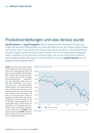 26 PRODUCT NEWS REVIEW

Produktvorstellungen und was daraus wurde
payoff express und payoff magazine stellt im Zweiwochentakt interessante Produktneuerungen des Schweizer Derivatemarkts vor. Dabei durchleuchten wir die Produkte objektiv sowie
auch kritisch, denn nicht jede Produktinnovation hält, was sie verspricht. In Zukunft werden wir
im payoff magazine jeweils die Strukturierten Produkte, die wir im Vorjahresmonat vorgestellt
haben, nochmals kurz durchleuchten und Ihnen zeigen, wie sie sich in den letzten zwölf Monaten entwickelt haben. Wir beginnen mit drei Produkten, die wir im payoff express vom vergangenen April vorgestellt haben.
FUNDA ist ein Open-end Tracker-Zertiﬁkat
auf den ABN Amro Swiss Value Investing
Index. Das Investitionskonzept basiert auf
dem von Joel Greenblatt 2005 verfassten
Buch «The Little Book That Beats the Market». In diesem Buch wird ein neuartiges
Value-Investing-Konzept
beschrieben.
Wer seine Ratschläge befolgt, kann mit
Hilfe seiner Zauberformel www.magicformulainvesting.com überdurchschnittliche
Gewinne erzielen. Das Prinzip basiert auf
einer Kombination aus hoher Gewinn- und
Eigenkapitalrendite. Die Zusammensetzung
eines Portfolios erfolgt schrittweise. Alle
zwei bis drei Monate werden mittels der
Zauberformel fünf bis sieben Unternehmen
ausgewählt, bis zuletzt ein Portfolio von 20
bis 30 Aktien zusammengestellt ist. Die
ausgewählten Aktien werden jeweils ein
Jahr gehalten und anschliessend verkauft.
Offenbar schien die Methode aufzugehen
und die Performance von FUNDA konnte
durchaus überzeugen. FUNDA konnte den
SMI um solide 6,5 Prozent innerhalb der
letzten 12 Monaten übertreffen.

FUNDA im Vergleich zum SMI
10’000
10’000
9’500
9’000
8’500
8’000
7’500
7’000
6’500
4.07
SMI
Quelle: Bloomberg

dp payoff all about derivative investments | April 2008

6.07

8.07

FUNDA angeglichen

10.07

12.07

2.08

 