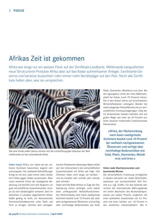 3

FOCUS

Afrikas Zeit ist gekommen

Bild: www.sxc.hu

Afrika war lange nur ein weisser Fleck auf der Zertiﬁkate-Landkarte. Mittlerweile katapultierten
neue Strukturierte Produkte Afrika aber auf das Radar aufmerksamer Anleger. Exorbitante Gewinne und lukrative Aussichten rufen immer mehr Renditejäger auf den Plan. Nicht alle Zertiﬁkate halten aber, was sie versprechen.
Platin, Diamanten, Metallerze und Uran. Bei
den Agrargütern sticht der hohe Weltmarktanteil bei Kakao (rund 70 Prozent) hervor.
Der in den letzten Jahren auf verschiedenen
Wirtschaftsebenen vollzogene Wandel hat
nebst steigender Rohstoffpreise viel zur wirtschaftlichen Erholung beigetragen. Viele der
53 afrikanischen Staaten beﬁnden sich auf
gutem Wege und mehr als 60 Prozent von
ihnen besitzen mittlerweile funktionierende
Demokratien.

Wie eine Horde wilder Zebras stürzen sich die rohstoffhungrigen Nationen der Welt
mittlerweile auf das aufstrebende Afrika.

Dieter Haas| Afrika, von vielen als der verlorene Kontinent bezeichnet, beginnt sich
aufzurappeln. Der weltweite Rohstoffhunger
bringt es mit sich, dass immer mehr Länder
ihre Fühler gegen Süden ausstrecken. Allen
voran erkannte China die strategische Bedeutung und bemüht sich seit längerem um
gute wirtschaftliche Zusammenarbeit. Europa tut sich diesbezüglich schwerer. Dem im
Dezember in Lissabon abgehaltenen AfrikaGipfel gelang es nicht, ein ökonomisches
Partnerschaftsabkommen unter Dach und
Fach zu bringen. Gemäss dem senegale-

sischen Präsidenten Abdoulaye Wade erklärt
sich der Unterschied in der wirtschaftlichen
Zusammenarbeit mit Afrika wie folgt: «Die
Chinesen reden nicht lange, sie handeln –
und sie handeln sehr schnell, sehr schnell,
sehr schnell.»
Dabei wird die Rolle Afrikas im Zuge der Globalisierung immer wichtiger, nicht zuletzt
dank umfangreicher Rohstoffvorkommen.
Der ﬂächenmässig nach Asien zweitgrösste
Kontinent besitzt rund 10 Prozent der weltweit nachgewiesenen Ölreserven und verfügt
über reichhaltige Bodenschätze wie Gold,

dp payoff all about derivative investments | April 2008

«Afrika, der ﬂächenmässig
nach Asien zweitgrösste
Kontinent besitzt rund 10 Prozent
der weltweit nachgewiesenen
Ölreserven und verfügt über
reichhaltige Bodenschätze wie
Gold, Platin, Diamanten, Metallerze und Uran.»
Hohe reale Wachstumsraten und
boomende Börsen
Die wirtschaftliche Erstarkung ermöglichte
in diesem Jahrzehnt ein reales Wirtschaftswachstum von durchschnittlich fünf Prozent p.a. (vgl. Graﬁk). Für das laufende Jahr
rechnet der Internationale Währungsfonds
mit einem Wachstum des Bruttoinlandproduktes von sieben Prozent, verglichen mit
einer weltweiten Zuwachsrate von 4,1 Prozent und einer solchen von 1,8 Prozent in
den westlichen Industrieländern. Wie >

 