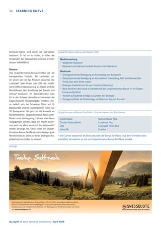 34 LEARNING CURVE

formance-Faktor wird durch die Call-Option
bestimmt. Er ist um so höher, je höher die
Dividenden des Basiswertes sind und je tiefer
dessen Volatilität ist.
Steuern
Das Outperformance-Bonus-Zertiﬁkat gilt als
transparentes Produkt. Bei Laufzeiten unter einem Jahr ist das Produkt steuerfrei. Bei
Laufzeiten über einem Jahr fällt die modiﬁzierte Differenzbesteuerung an. Dabei wird die
Wertdifferenz des Bondﬂoors bei Erwerb und
Verkauf besteuert. Im Sekundärmarkt wird
für in der Schweiz domizilierte Investoren die
Eidgenössische Umsatzabgabe erhoben. Diese beläuft sich bei Schweizer Titeln auf 15
Basispunkte und bei ausländischen Titeln auf
30 Basispunkte. Bis jetzt ist die Auswahl an
börsenkotierten Outperformance-Bonus-Zertiﬁkaten noch relativ gering. Es kann aber davon
ausgegangen werden, dass die Anzahl zunehmen wird, vor allem wenn sich der Aktienmarkt
wieder beruhigt hat. Dann bietet ein Outperformance-Bonus-Zertiﬁkates dem Anleger gute
Renditechancen, ohne auf einen bedingten Kapitalschutz verzichten zu müssen.

Outperformance-Bonus-Zertiﬁkate (235)
Markterwartung
– Steigender Basiswert
– Basiswert wird während Laufzeit Knock-in nicht berühren
Merkmale
– Uneingeschränkte Beteiligung am Kursanstieg des Basiswerts
– Überproportionale Beteiligung an der positiven Entwicklung, falls der Basiswert bei
Verfall über dem Strike notiert
– Bedingter Kapitalschutz bis zum Knock-in (Teilschutz)
– Nach Berühren des Knock-in wandelt sich das Outperformance-Bonus- in ein Outperformance-Zertiﬁkat
– Verzicht auf laufende Erträge zu Gunsten der Strategie
– Geringeres Risiko als Direktanlage, da Teilschutz bis zum Knock-in

Outperformance-Bonus-Zertiﬁkat – Produktnamen der Emittenten
Credit Suisse
Zürcher Kantonalbank
UBS
Julius Bär

Bull Certiﬁcate Plus
Condinote Plus
Leveraged Perles Plus
Cushion *

* Mit Cushion bezeichnet die Bank Julius Bär alle Bonus-Zertiﬁkate. Aus dem Termsheet wird
ersichtlich, bei welchen es sich um Outperformance-Bonus-Zertiﬁkate handelt.

Anzeige

Swissquote ist die Schweizer Online-Bank, mit der Sie Ihr Vermögen selbst verwalten
können. Proﬁtieren Sie von unabhängigen Finanzinformationen sowie zahlreichen
Analysetools und handeln Sie in Echtzeit mit Wertpapieren. Eröffnen Sie jetzt ein Konto
auf www.swissquote.ch.

dp payoff all about derivative investments | April 2008

 