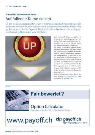 35 INVESTMENT IDEA

Präsentiert von Goldman Sachs

Auf fallende Kurse setzen
Mit den meisten Anlageprodukten setzen Investoren prinzipiell auf steigende Kurse der
Basiswerte. Doch nun müssen Investoren auch in Szenarien mit fallenden Kursen nicht
auf Rendite verzichten. Im Gegenteil: Mit Open-End-Short-Zertiﬁkaten können Anleger
von rückläuﬁgen Notierungen sogar proﬁtieren.
Open-End-Short-Zertiﬁkate ermöglichen es
Anlegern, ohne Laufzeitbegrenzung an rückläuﬁgen Notierungen zu partizipieren und börsentäglich eins zu eins an fallenden Kursen
des jeweiligen Basiswerts teilzunehmen.
Um dieses 1:1-Verhältnis zwischen einem
Rückgang des Basiswerts und einem Anstieg
des Open-End-Short-Zertiﬁkats herzustellen,
wird das Zertiﬁkat börsentäglich angepasst,
um den Hebel wieder auf minus eins zu setzen. Eine Gebühr für die Anpassung des Hebels erhebt Goldman Sachs nicht. Um jedoch
den Wert des Short-Zertiﬁkats unverändert
zu lassen, wird in einem zweiten Schritt das
Ratio angepasst. So ist es Inhabern solcher
Anlageprodukte möglich eins zu eins an fallenden Kursen eines bestimmten Basiswertes
zu partizipieren.
Weitere Informationen erhalten Sie auf unserer Webseite www.goldman-sachs.ch sowie
direkt unter Tel. 044 224 11 44.

Anzeige

dp payoff all about derivative investments | April 2008

 