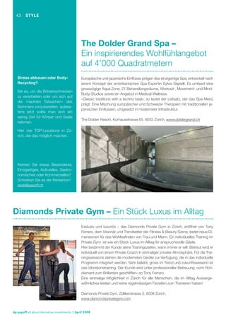 43

STYLE

The Dolder Grand Spa –
Ein inspirierendes Wohlfühlangebot
auf 4’000 Quadratmetern
Stress abbauen oder BodyRecycling?
Sei es, um die Börsenschrecken
zu verarbeiten oder um sich auf
die «nackten Tatsachen» des
Sommers vorzubereiten, spätestens jetzt sollte man sich ein
wenig Zeit für Körper und Seele
nehmen.

Europäische und japanische Einﬂüsse prägen das einzigartige Spa, entwickelt nach
einem Konzept der amerikanischen Spa-Expertin Sylvia Sepielli. Es umfasst eine
grosszügige Aqua Zone, 21 Behandlungsräume, Workout-, Movement- und MindBody-Studios sowie ein Angebot in Medical Wellness.
«Classic traditions with a techno beat», so lautet der Leitsatz, der das Spa Menü
prägt: Eine Mischung europäischer und Schweizer Therapien mit traditionellen japanischen Einﬂüssen, umgesetzt in modernster Infrastruktur.
The Dolder Resort, Kurhausstrasse 65, 8032 Zürich, www.doldergrand.ch

Hier vier TOP-Locations in Zürich, die das möglich machen.

Kennen Sie etwas Besonderes,
Einzigartiges, Kulturelles, Gastronomisches oder Kommerzielles?
Schreiben Sie es der Redaktion!
style@payoff.ch

Diamonds Private Gym – Ein Stück Luxus im Alltag
Exklusiv und luxuriös – das Diamonds Private Gym in Zürich, eröffnet von Tony
Ferraro, dem Visionär und Trendsetter der Fitness & Beauty Szene, bietet neue Dimensionen für das Wohlbeﬁnden von Frau und Mann. Ein individuelles Training im
Private Gym ist wie ein Stück Luxus im Alltag für anspruchsvolle Gäste.
Hier bestimmt der Kunde seine Trainingszeiten, wann immer er will. Betreut wird er
individuell von einem Private Coach in einmaliger privater Atmosphäre. Für die Trainingssessions stehen die modernsten Geräte zur Verfügung, die in das individuelle
Programm integriert werden. Sehr beliebt, gross im Trend und zukunftsweisend ist
das Vibrationstraining. Der Kunde wird unter professioneller Betreuung «vom Rohdiamant zum Brillanten geschliffen» so Tony Ferraro.
Eine einmalige Möglichkeit in Zürich für alle Menschen, die im Alltag Aussergewöhnliches leisten und keine regelmässigen Fixzeiten zum Trainieren haben!
Diamonds Private Gym, Zollikerstrasse 3, 8008 Zürich,
www.diamondsprivategym.com

dp payoff all about derivative investments | April 2008

 