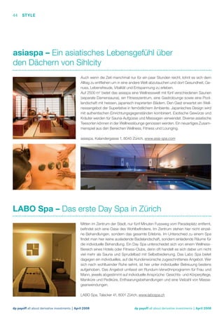 44 STYLE

asiaspa – Ein asiatisches Lebensgefühl über
den Dächern von Sihlcity
Auch wenn die Zeit manchmal nur für ein paar Stunden reicht, lohnt es sich dem
Alltag zu entﬂiehen um in eine andere Welt abzutauchen und dort Gesundheit, Genuss, Lebensfreude, Vitalität und Entspannung zu erleben.
Auf 2500 m2 bietet das asiaspa eine Wellnesswelt mit fünf verschiedenen Saunen
(separate Damensauna), ein Fitnesszentrum, eine Gastrolounge sowie eine Poollandschaft mit heissen, japanisch inspirierten Bädern. Den Gast erwartet ein Wellnessangebot der Superlative in fernöstlichem Ambiente. Japanisches Design wird
mit authentischen Einrichtungsgegenständen kombiniert. Exotische Gewürze und
Kräuter werden für Sauna-Aufgüsse und Massagen verwendet. Diverse asiatische
Teesorten können in der Wellnesslounge genossen werden. Ein neuartiges Zusammenspiel aus den Bereichen Wellness, Fitness und Lounging.
asiaspa, Kalandergasse 1, 8045 Zürich, www.asia-spa.com

LABO Spa – Das erste Day Spa in Zürich
Mitten im Zentrum der Stadt, nur fünf Minuten Fussweg vom Paradeplatz entfernt,
beﬁndet sich eine Oase des Wohlbeﬁndens. Im Zentrum stehen hier nicht einzelne Behandlungen, sondern das gesamte Erlebnis. Im Unterschied zu einem Spa
ﬁndet man hier keine ausladende Badelandschaft, sondern einladende Räume für
die individuelle Behandlung. Ein Day Spa unterscheidet sich von einem WellnessBereich eines Hotels oder Fitness-Clubs, denn oft handelt es sich dabei um nicht
viel mehr als Sauna und Sprudelbad mit Selbstbedienung. Das Labo Spa bietet
dagegen ein individuelles, auf die Kundenwünsche zugeschnittenes Angebot. Wer
sich nach wohltuender Ruhe sehnt, ist hier unter individueller Betreuung bestens
aufgehoben. Das Angebot umfasst ein Rundum-Verwöhnprogramm für Frau und
Mann, jeweils abgestimmt auf individuelle Ansprüche: Gesichts- und Körperpﬂege,
Maniküre und Pediküre, Enthaarungsbehandlungen und eine Vielzahl von Massageanwendungen.
LABO Spa, Talacker 41, 8001 Zürich, www.labospa.ch

dp payoff all about derivative investments | April 2008

dp payoff all about derivative investments | April 2008

 