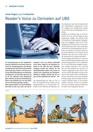 46 READER’S VOICE

Leser fragen, payoff antwortet

Reader’s Voice zu Derivaten auf UBS

Im Zusammenhang mit der Kapitalerhöhung der UBS konnte man lesen, dass dadurch die Ausübungspreise und Bezugsverhältnisse bei derivativen Instrumenten
keine Änderung erfahren. Als Grund wurde eine Gleichbehandlung von Aktionären
und Besitzern von Derivaten genannt. Da
es für die Aktionäre kein Bezugsrecht
gibt, erfahren sie alle eine Verwässerung.
Diese muss deshalb auch von den Besitzern von Derivaten getragen werden.
Diese Argumentation ist nachvollziehbar.
Wie sieht es aber aus, wenn nun die Di-

vidende in Form von Aktien ausbezahlt
wird? Damit steigt für die Aktionäre ihr
Anteil an der UBS. Bei einer Gleichbehandlung müsste das Gleiche für die
Zertiﬁkatsbesitzer gelten. Das heisst, es
müsste eine Anpassung des Bezugsverhältnisses erfolgen. Können Sie mir sagen, ob das tatsächlich der Fall ist? P.H.
Die Kapitalerhöhung der UBS von CHF 13
Mrd. hat tatsächlich keinen Einﬂuss auf die
Bezugsverhältnisse von Strukturierten Produkten mit der UBS-Aktie als Basiswert. Der

Comic

dp payoff all about derivative investments | April 2008

Grund liegt darin, dass das Fremdkapital über
eine Wandelanleihe aufgenommen wurde.
Die Ausgabe einer Wandelanleihe bewirkt
nie eine Änderung der Bedingungen für Zertiﬁkate.
Bezüglich der Dividende gibt es einen Beschluss der Eurex, dass bei Optionen keine
Anpassungen erfolgen. Das Gleiche dürfte
für Strukturierte Produkte gelten. Als Begründung wird angegeben, dass bei der Preisfestlegung der Produkte schon mit einer Dividende gerechnet wurde. Diese wurde dazu
verwendet, die Auszahlungsstruktur des Produkts zu ﬁnanzieren. Aus diesem Grund haben Derivat-Besitzer nie ein Anrecht auf die
Dividende. Dass diese nun in Aktien statt in
bar ausbezahlt wird, ist dabei unerheblich.
Gemäss Angaben der UBS kann ca. eine neue
Aktie auf 20 UBS-Aktien bezogen werden. Das
genaue Bezugsverhältnis soll bis spätestens
am 23. April 2008 bekannt gegeben werden.
Zum aktuellen Börsenkurs vom 26.03.08
kann von einer Dividende von rund CHF 1,47
in Aktien ausgegangen werden. Bei der Emission der meisten gehandelten Derivate wurde
aber mit einer deutlich höheren Dividende gerechnet. Somit könnte man, etwas überspitzt
formuliert, sagen, dass der Inhaber von Strukturierten Produkten sogar von der Situation
proﬁtiert. Sicherlich ist dies ein schwacher
Trost bei der bedauernswerten Performance
der Aktie in den vergangenen Monaten.

 