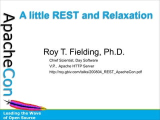 A little REST and Relaxation
ApacheCon


                    Roy T. Fielding, Ph.D.
                     Chief Scientist, Day Software
                     V.P., Apache HTTP Server
                     http://roy.gbiv.com/talks/200804_REST_ApacheCon.pdf




 Leading the Wave
 of Open Source
 