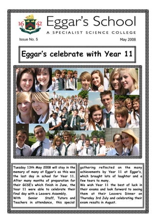 Issue No. 5                                                    May 2008 



     Eggar‛s celebrate with Year 11




Tuesday 13th May 2008 will stay in the   gathering reflected on the many
memory of many at Eggar‛s as this was    achievements by Year 11 at Eggar‛s,
the last day in school for Year 11.      which brought lots of laughter and a
After many months of preparation for     few tears to many.
their GCSE‛s which finish in June, the   We wish Year 11 the best of luck in
Year 11 were able to celebrate their     their exams and look forward to seeing
final day with a Leavers Assembly.       them at their Leavers Dinner on
With      Senior     Staff, Tutors and   Thursday 3rd July and celebrating their
Teachers in attendance, this special     exam results in August.
 