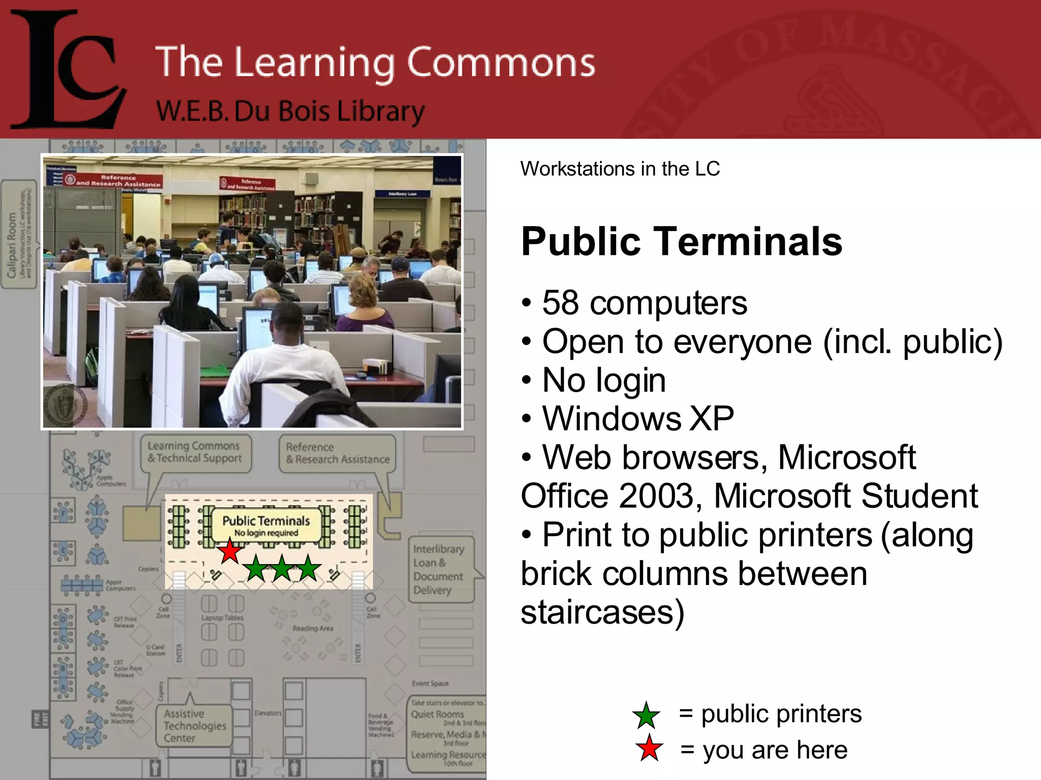 = you are here Workstations in the LC Public Terminals 58 computers Open to everyone (incl. public) No login Windows XP Web browsers, Microsoft Office 2003, Microsoft Student Print to public printers (along brick columns between staircases) = public printers 