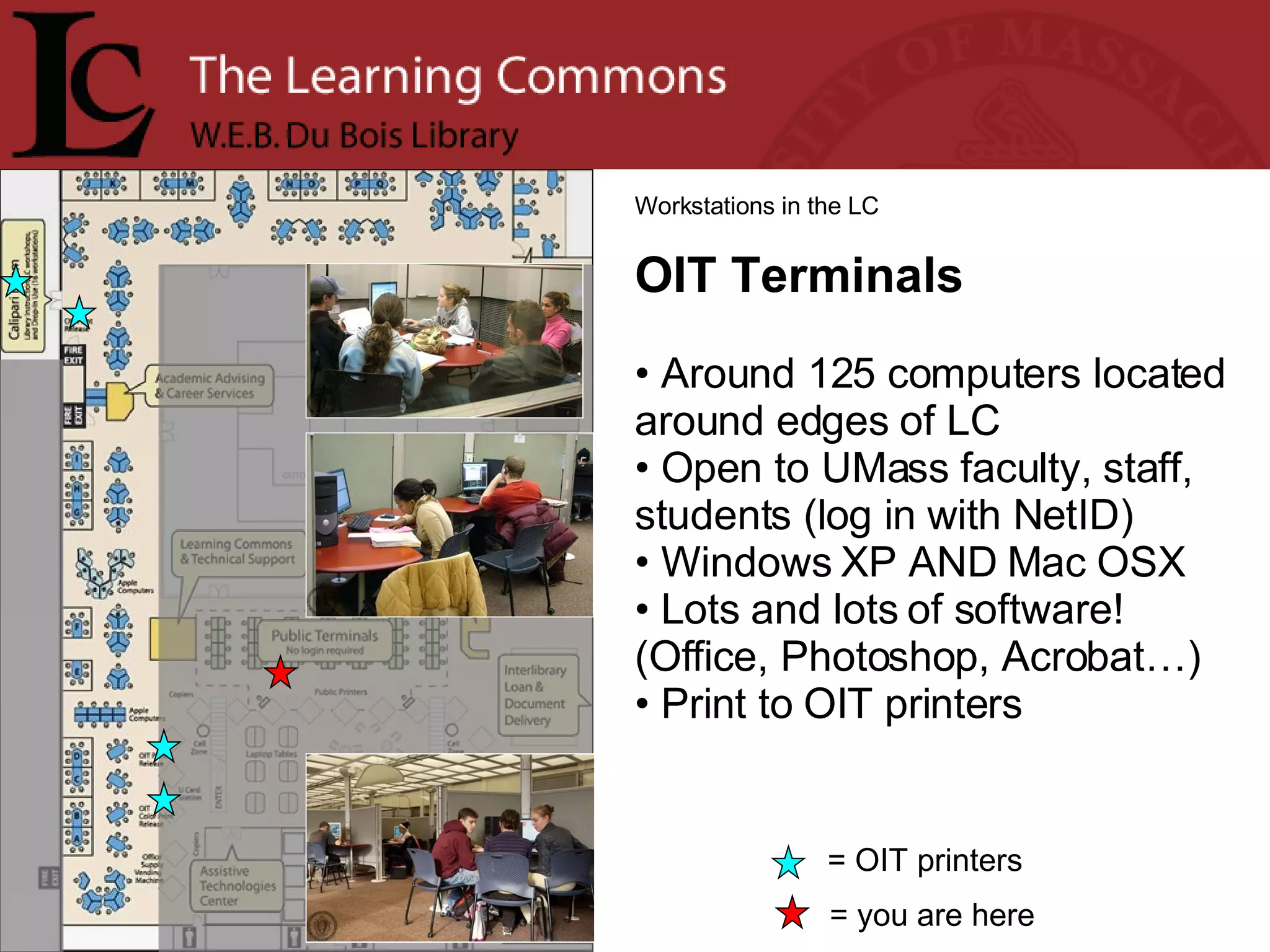 = you are here Workstations in the LC OIT Terminals Around 125 computers located around edges of LC Open to UMass faculty, staff, students (log in with NetID) Windows XP AND Mac OSX Lots and lots of software! (Office, Photoshop, Acrobat…)  Print to OIT printers = OIT printers 