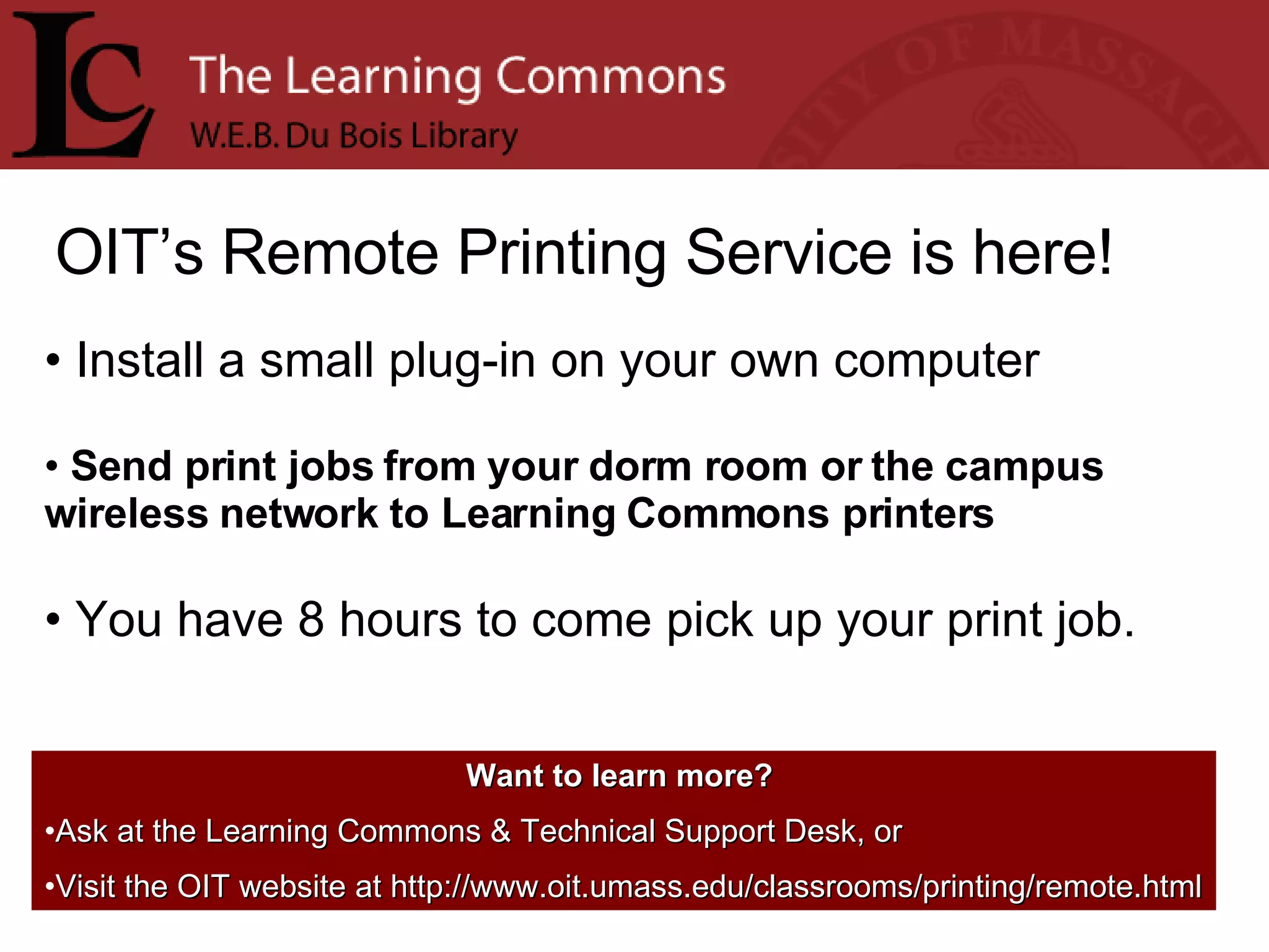 OIT’s Remote Printing Service is here! Install a small plug-in on your own computer Send print jobs from your dorm room or the campus wireless network to Learning Commons printers You have 8 hours to come pick up your print job. Want to learn more?   Ask at the Learning Commons & Technical Support Desk, or Visit the OIT website at http://www.oit.umass.edu/classrooms/printing/remote.html 