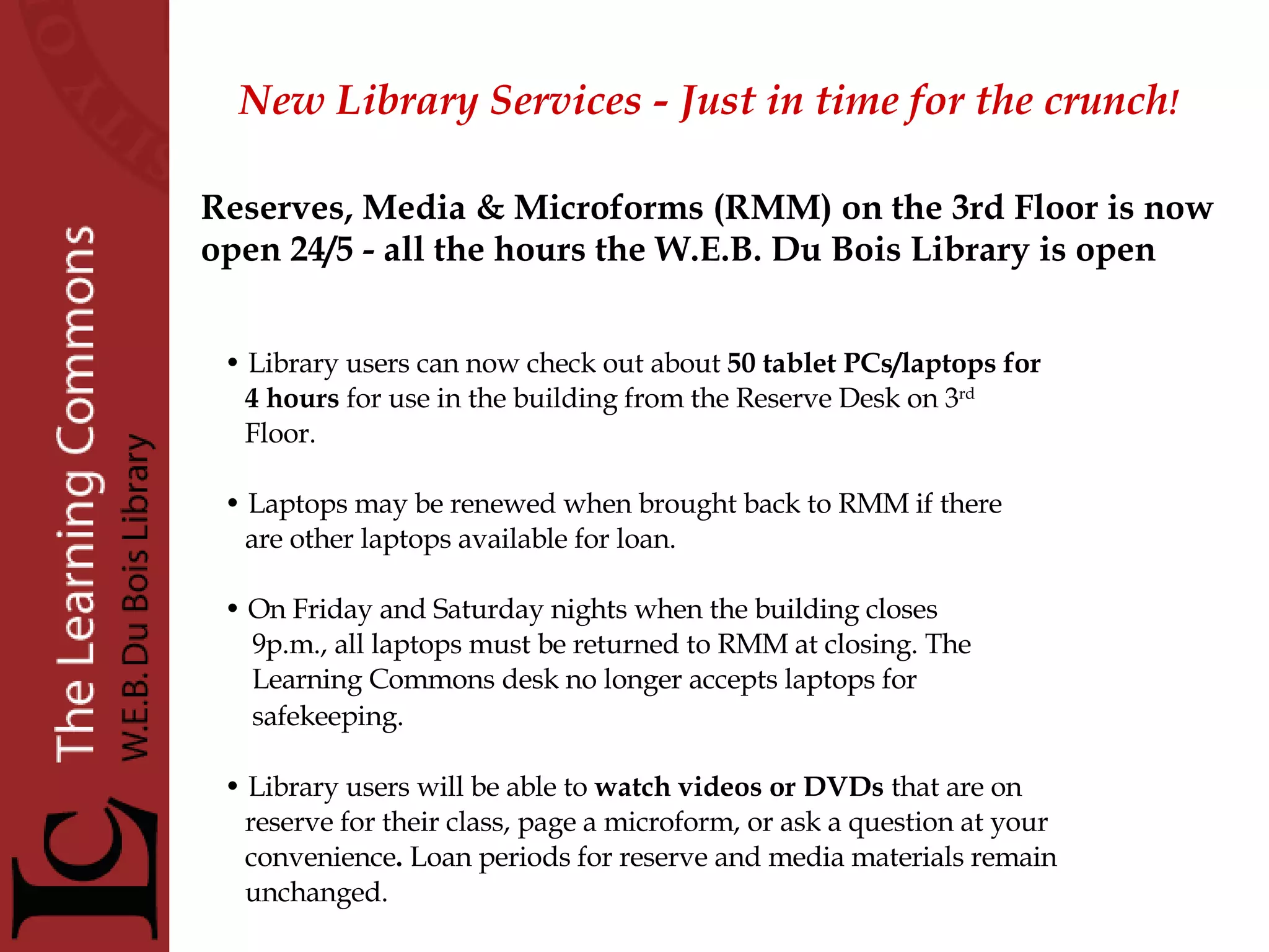 New Library Services - Just in time for the crunch !   Library users can now check out about  50 tablet PCs/laptops   for 4 hours  for use in the building from the Reserve Desk on 3 rd Floor.  Laptops may be renewed when brought back to RMM if there  are other laptops available for loan.  On Friday and Saturday nights when the building closes  9p.m., all laptops must be returned to RMM at closing. The  Learning Commons desk no longer accepts laptops for safekeeping.   Library users will be able to  watch videos or DVDs  that are on reserve for their class, page a microform, or ask a question at your convenience .  Loan periods for reserve and media materials remain unchanged. Reserves, Media & Microforms (RMM) on the 3rd Floor is now  open 24/5 - all the hours the W.E.B. Du Bois Library is open 