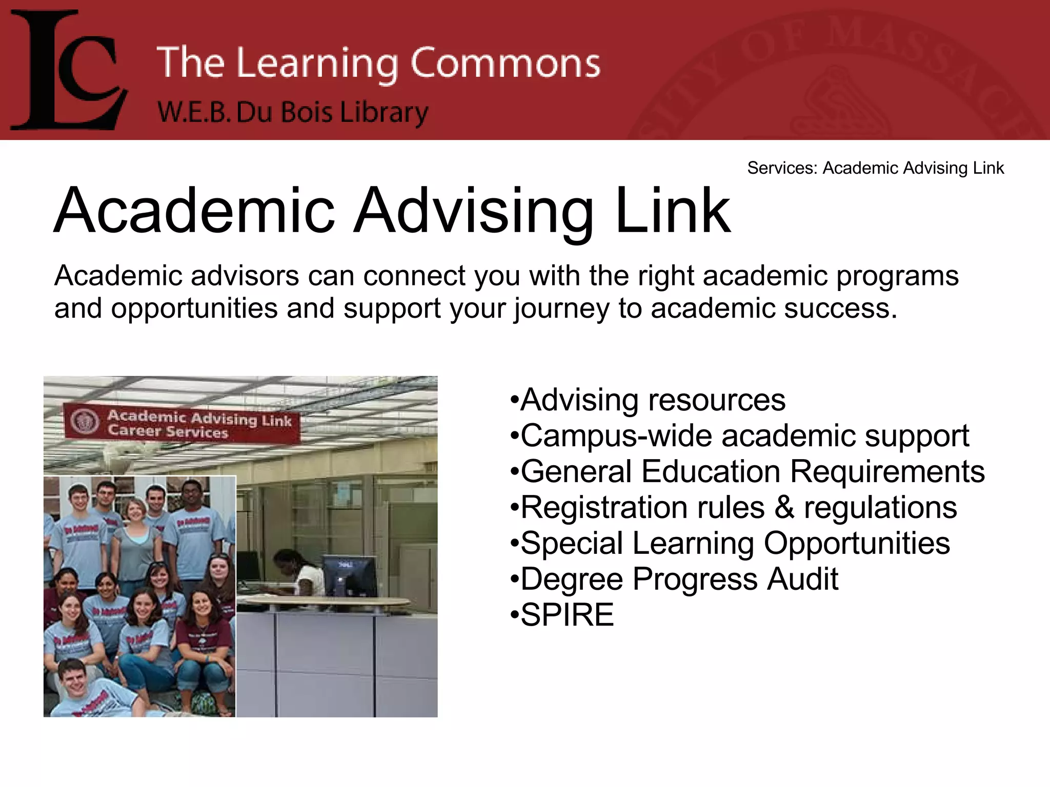 Academic Advising Link Services: Academic Advising Link Academic advisors can connect you with the right academic programs and opportunities and support your journey to academic success. Advising resources  Campus-wide academic support  General Education Requirements  Registration rules & regulations  Special Learning Opportunities  Degree Progress Audit  SPIRE  