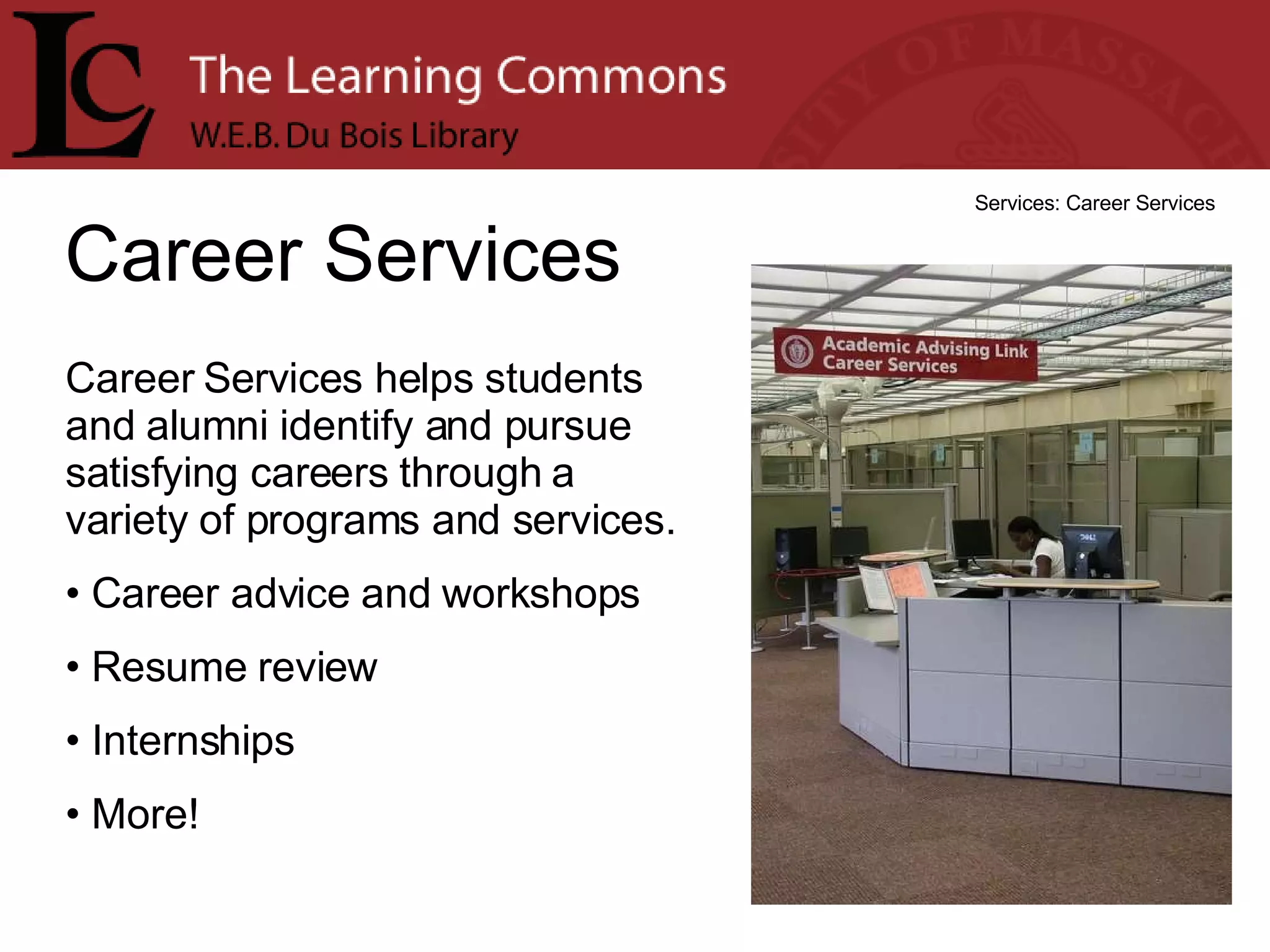 Career Services Services: Career Services Career Services helps students and alumni identify and pursue satisfying careers through a variety of programs and services.  Career advice and workshops Resume review Internships More! 