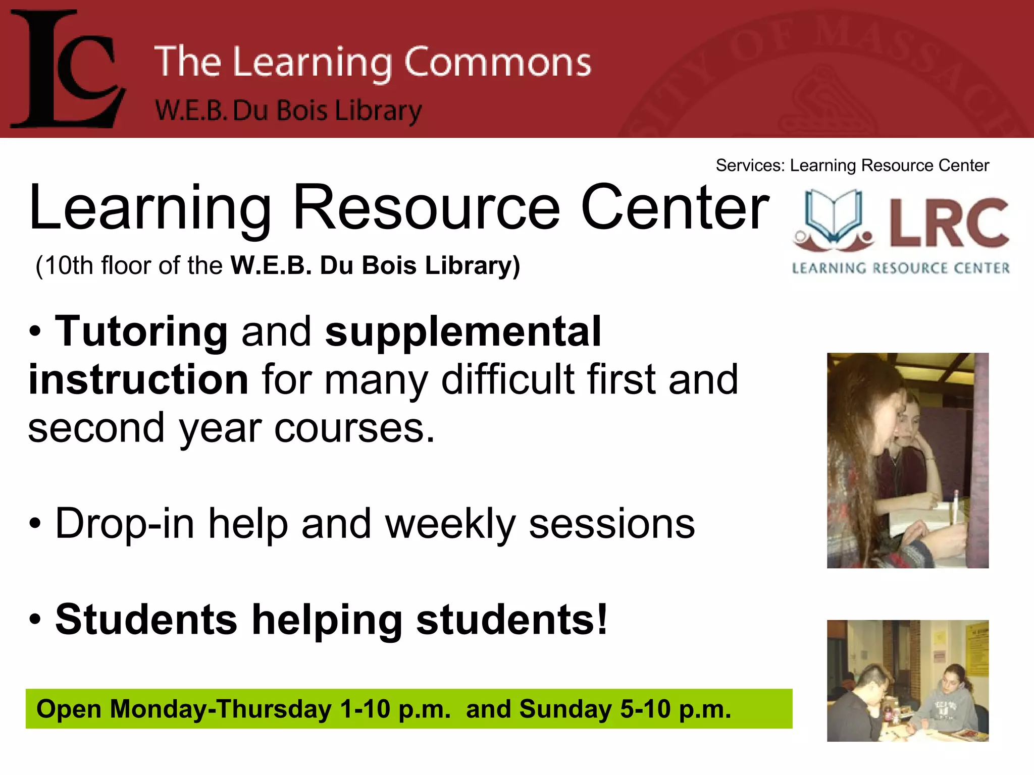 Learning Resource Center Services: Learning Resource Center Tutoring  and  supplemental instruction  for many difficult first and second year courses. Drop-in help and weekly sessions Students helping students! (10th floor of the  W.E.B. Du Bois Library) Open Monday-Thursday 1-10 p.m.  and Sunday 5-10 p.m. 
