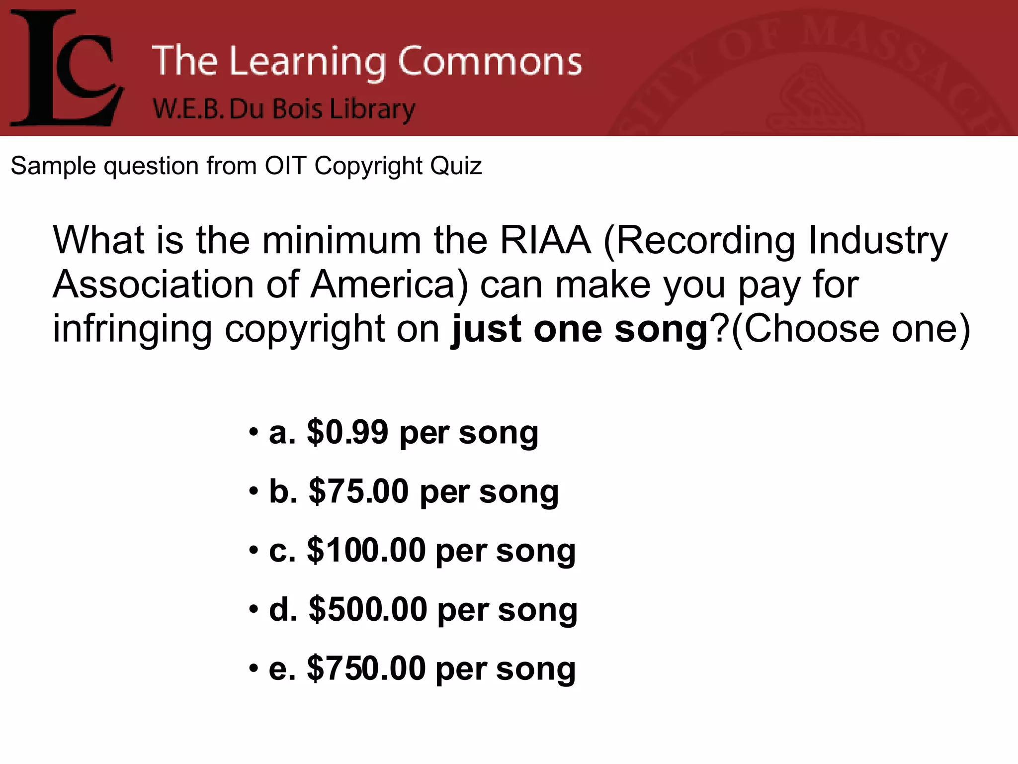 Sample question from OIT Copyright Quiz What is the minimum the RIAA (Recording Industry Association of America) can make you pay for infringing copyright on  just one song ?(Choose one) a. $0.99 per song b. $75.00 per song c. $100.00 per song d. $500.00 per song e. $750.00 per song 