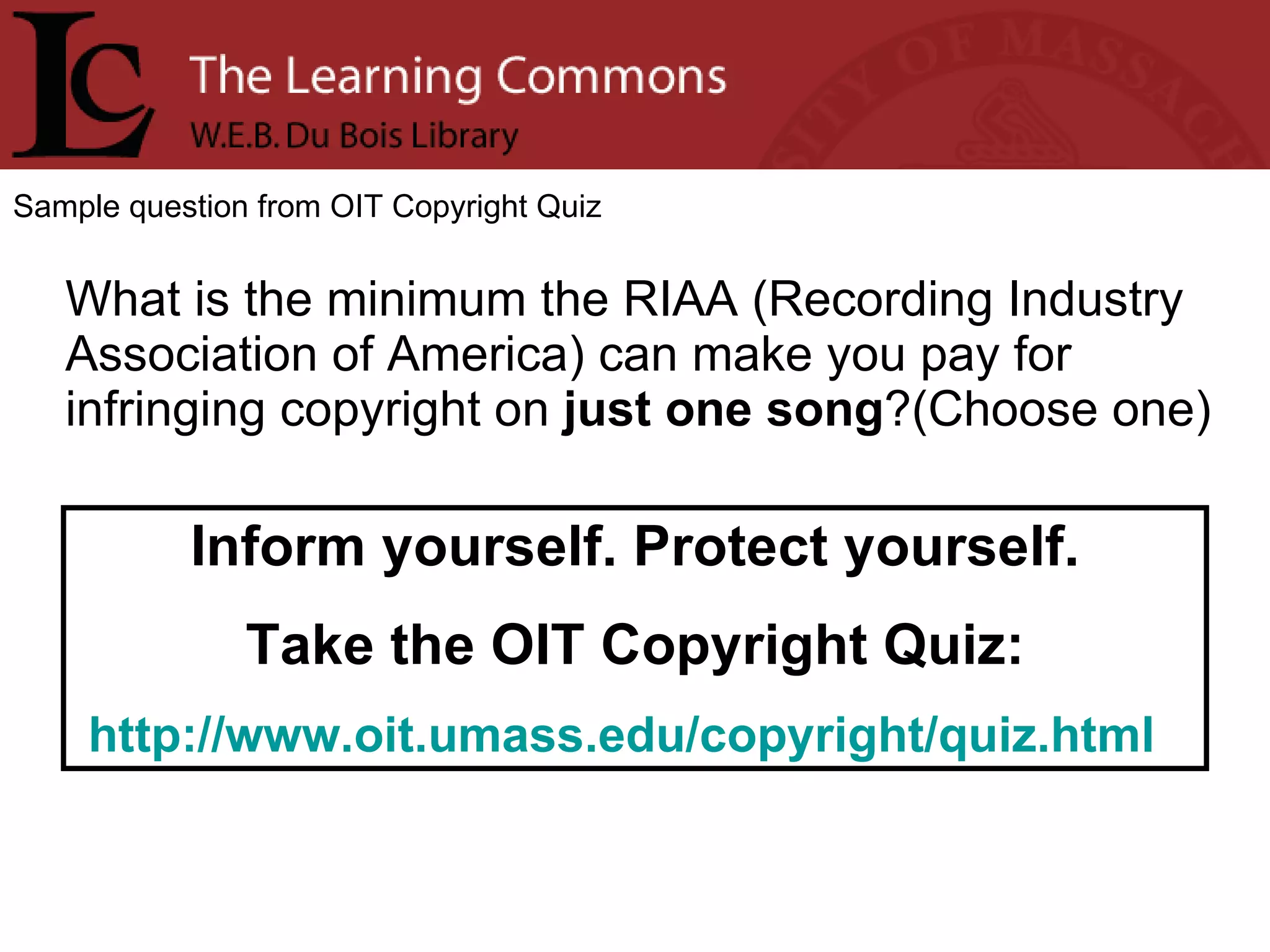 Sample question from OIT Copyright Quiz What is the minimum the RIAA (Recording Industry Association of America) can make you pay for infringing copyright on  just one song ?(Choose one) Inform yourself. Protect yourself. Take the OIT Copyright Quiz: http://www.oit.umass.edu/copyright/quiz.html   