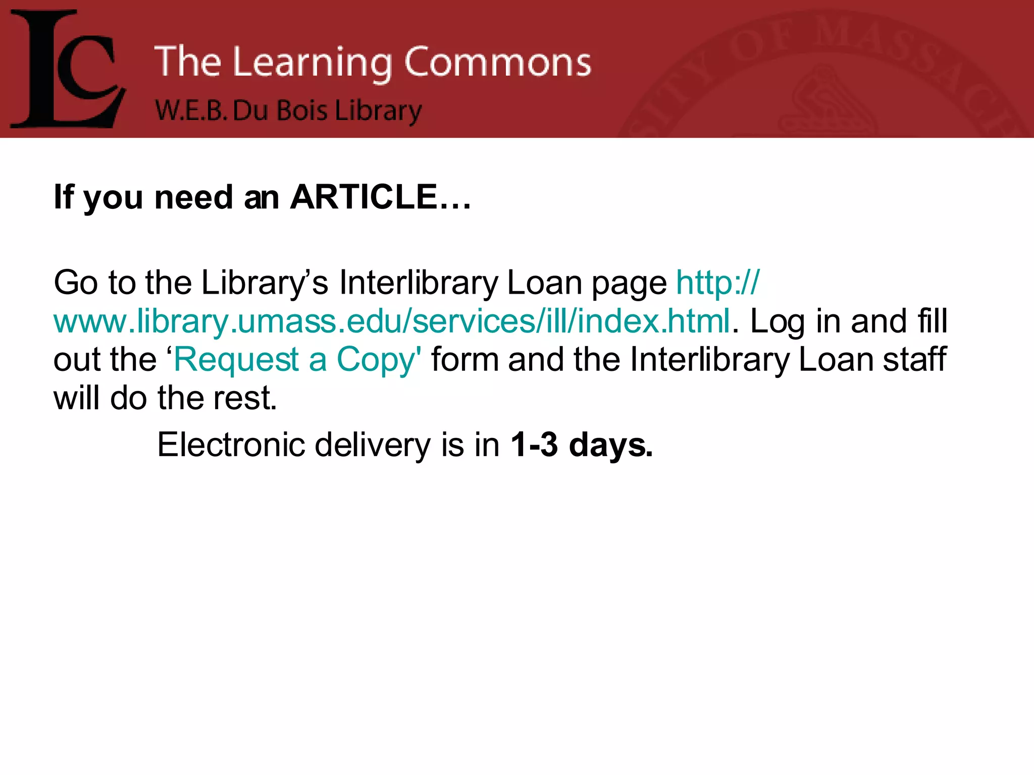 If you need an ARTICLE… Go to the Library’s Interlibrary Loan page  http:// www.library.umass.edu/services/ill/index.html . Log in and fill out the ‘ Request a Copy'  form and the Interlibrary Loan staff will do the rest.  Electronic delivery is in  1-3 days. 
