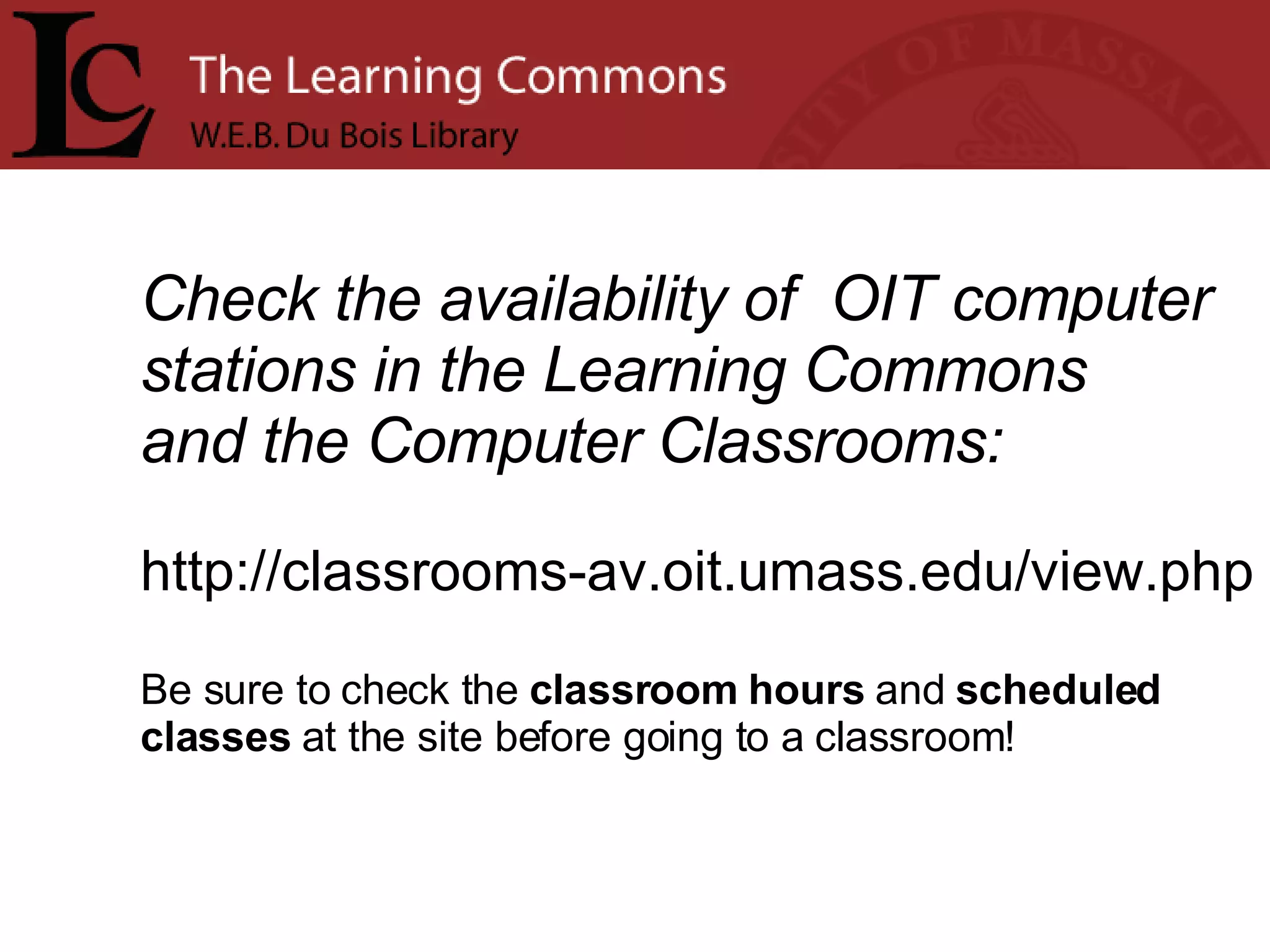 Check the availability of  OIT computer stations in the Learning Commons  and the Computer Classrooms: http://classrooms-av.oit.umass.edu/view.php Be sure to check the  classroom hours  and  scheduled  classes  at the site before going to a classroom!    