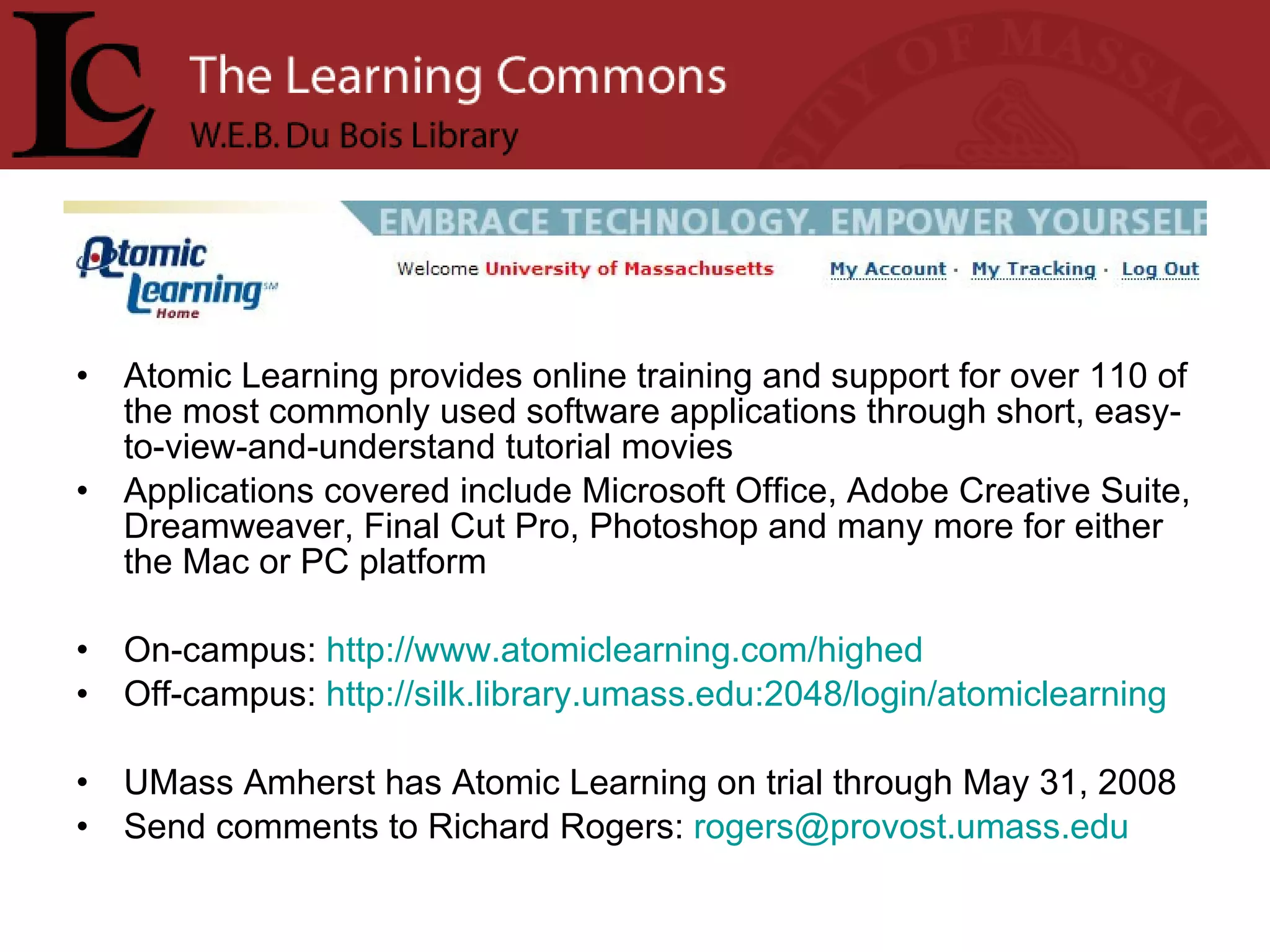 Atomic Learning provides online training and support for over 110 of the most commonly used software applications through short, easy-to-view-and-understand tutorial movies Applications covered include Microsoft Office, Adobe Creative Suite, Dreamweaver, Final Cut Pro, Photoshop and many more for either the Mac or PC platform On-campus:  http://www.atomiclearning.com/highed Off-campus:  http://silk.library.umass.edu:2048/login/atomiclearning   UMass Amherst has Atomic Learning on trial through May 31, 2008 Send comments to Richard Rogers:  [email_address] 