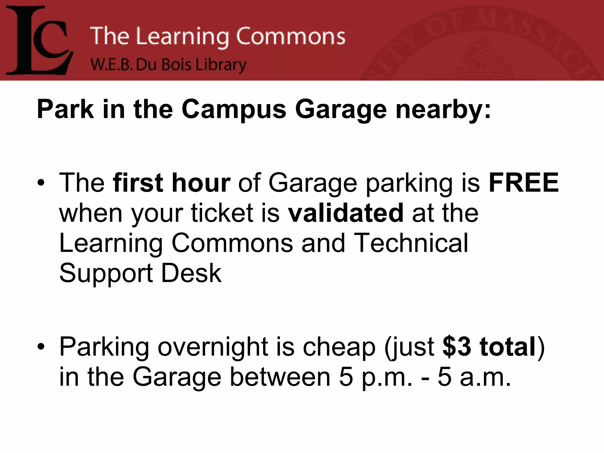 Park in the Campus Garage nearby: The  first   hour  of Garage parking is  FREE  when your ticket is  validated  at the Learning Commons and Technical Support Desk Parking overnight is cheap (just  $3 total ) in the Garage between 5 p.m. - 5 a.m.  