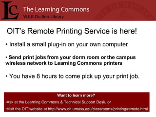 OIT’s Remote Printing Service is here! Install a small plug-in on your own computer Send print jobs from your dorm room or the campus wireless network to Learning Commons printers You have 8 hours to come pick up your print job. Want to learn more?   Ask at the Learning Commons & Technical Support Desk, or Visit the OIT website at http://www.oit.umass.edu/classrooms/printing/remote.html 