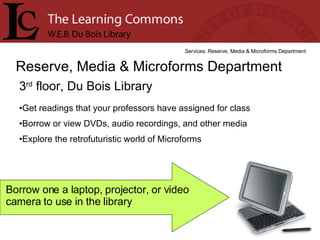 3 rd  floor, Du Bois Library Reserve, Media & Microforms Department Services: Reserve, Media & Microforms Department Get readings that your professors have assigned for class Borrow or view DVDs, audio recordings, and other media Explore the retrofuturistic world of Microforms Borrow one a laptop, projector, or video camera to use in the library 